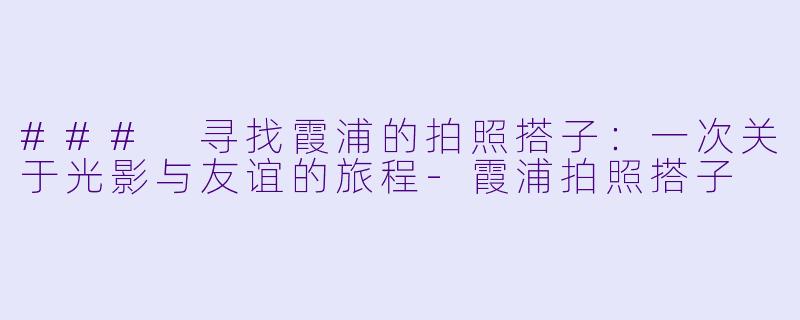 ### 寻找霞浦的拍照搭子：一次关于光影与友谊的旅程-霞浦拍照搭子