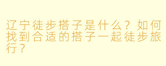 辽宁徒步搭子是什么?如何找到合适的搭子一起徒步旅行?