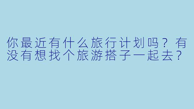 你最近有什么旅行计划吗？有没有想找个旅游搭子一起去？