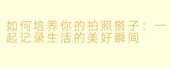 如何培养你的拍照搭子：一起记录生活的美好瞬间