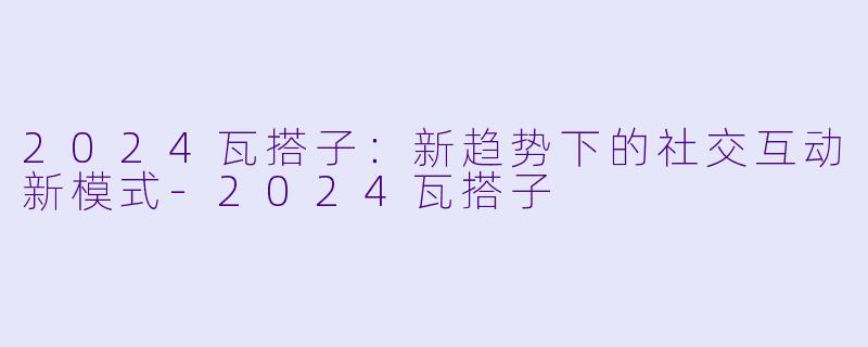 2024瓦搭子：新趋势下的社交互动新模式-2024瓦搭子