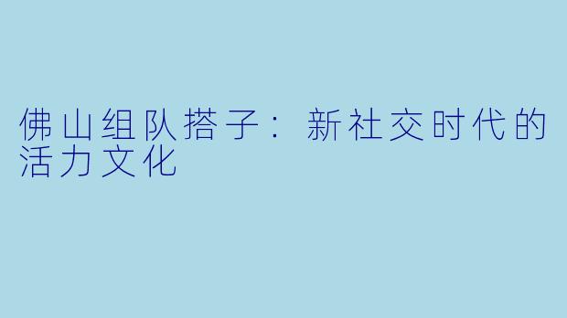 佛山组队搭子:新社交时代的活力文化
