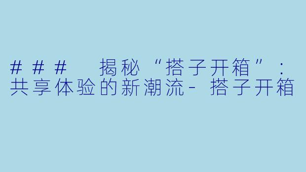 ### 揭秘“搭子开箱”：共享体验的新潮流-搭子开箱