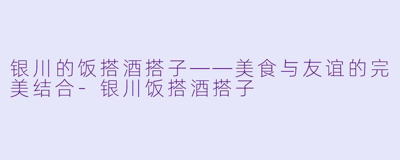 银川的饭搭酒搭子——美食与友谊的完美结合-银川饭搭酒搭子
