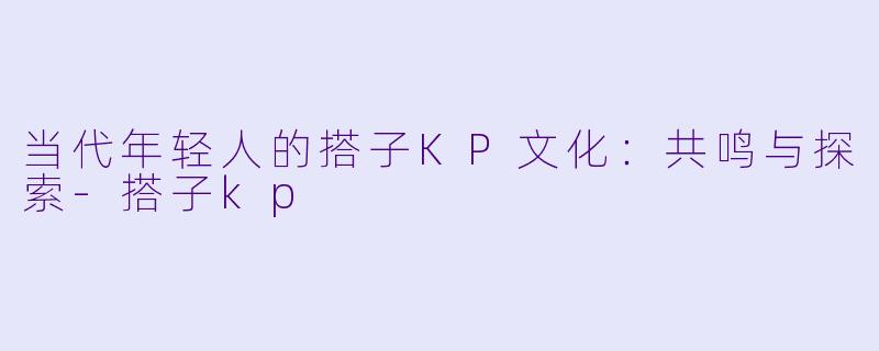 当代年轻人的搭子KP文化：共鸣与探索-搭子kp