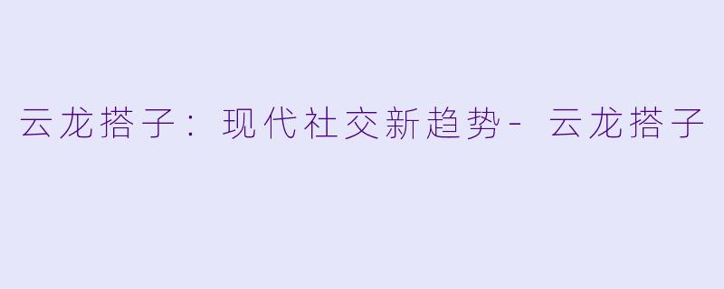 云龙搭子：现代社交新趋势-云龙搭子