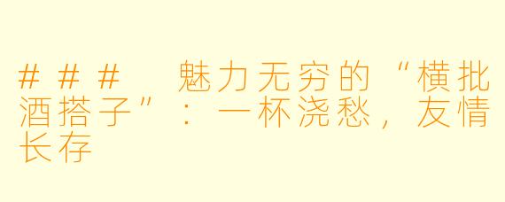 ### 魅力无穷的“横批酒搭子”：一杯浇愁，友情长存