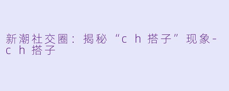 新潮社交圈：揭秘“ch搭子”现象-ch搭子