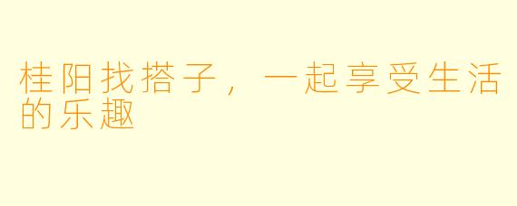 桂阳找搭子，一起享受生活的乐趣
