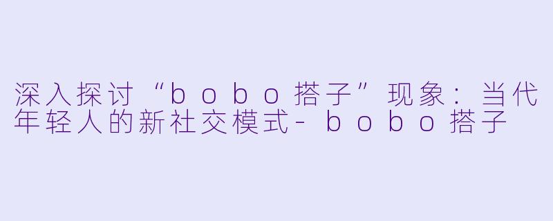 深入探讨“bobo搭子”现象：当代年轻人的新社交模式-bobo搭子