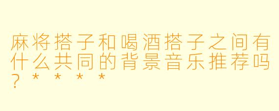 麻将搭子和喝酒搭子之间有什么共同的背景音乐推荐吗?****