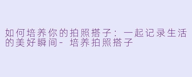 如何培养你的拍照搭子:一起记录生活的美好瞬间