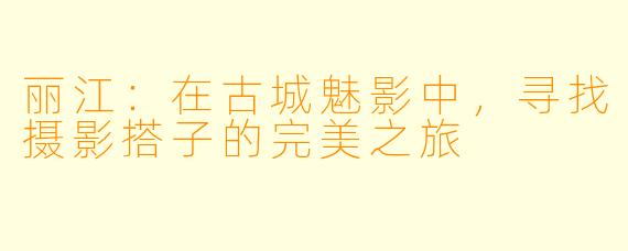 丽江：在古城魅影中，寻找摄影搭子的完美之旅