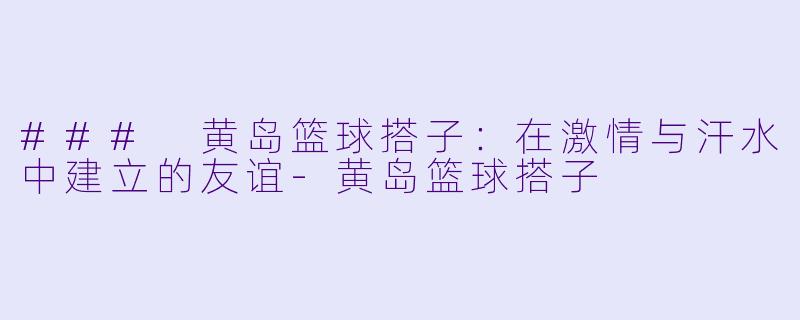 ### 黄岛篮球搭子：在激情与汗水中建立的友谊-黄岛篮球搭子