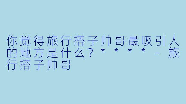 你觉得旅行搭子帅哥最吸引人的地方是什么？****-旅行搭子帅哥