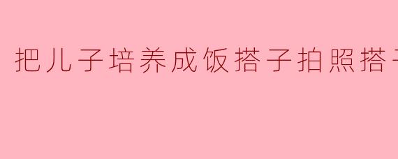 把儿子培养成饭搭子拍照搭子