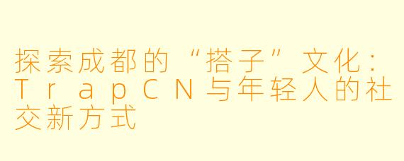 探索成都的“搭子”文化：TrapCN与年轻人的社交新方式