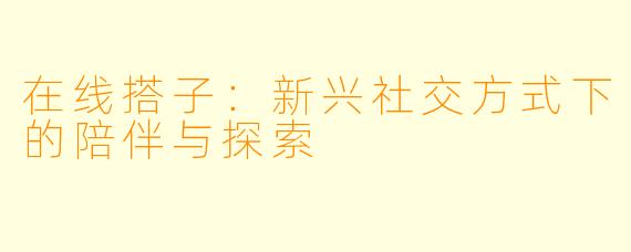 在线搭子：新兴社交方式下的陪伴与探索