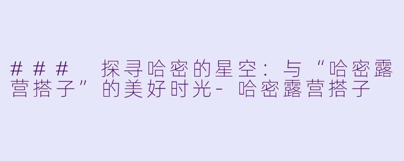 ### 探寻哈密的星空：与“哈密露营搭子”的美好时光-哈密露营搭子