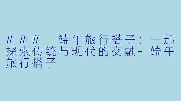 ### 端午旅行搭子：一起探索传统与现代的交融-端午旅行搭子