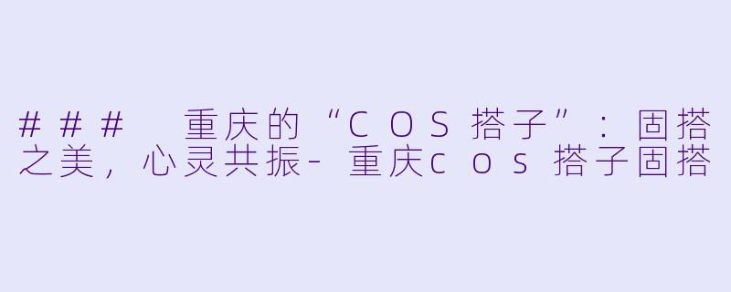 ### 重庆的“COS搭子”：固搭之美，心灵共振-重庆cos搭子固搭