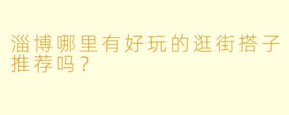 淄博哪里有好玩的逛街搭子推荐吗？