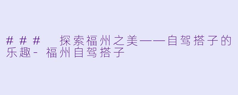 ### 探索福州之美——自驾搭子的乐趣-福州自驾搭子