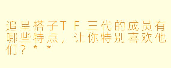 追星搭子TF三代的成员有哪些特点，让你特别喜欢他们？**