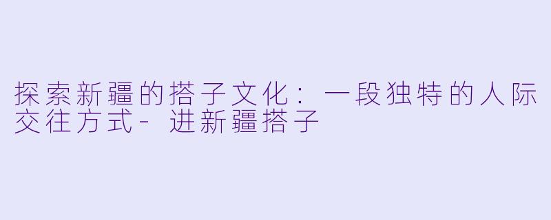 探索新疆的搭子文化：一段独特的人际交往方式-进新疆搭子
