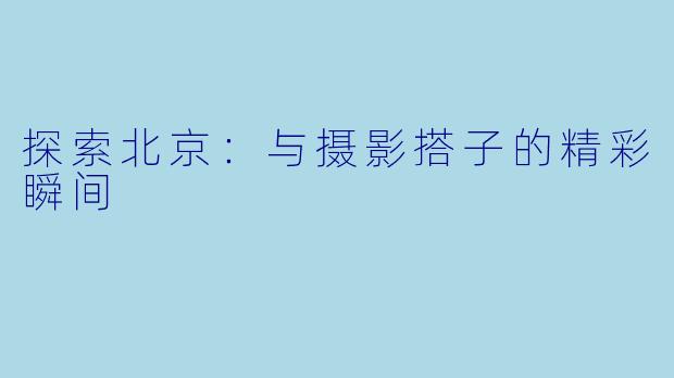 探索北京：与摄影搭子的精彩瞬间