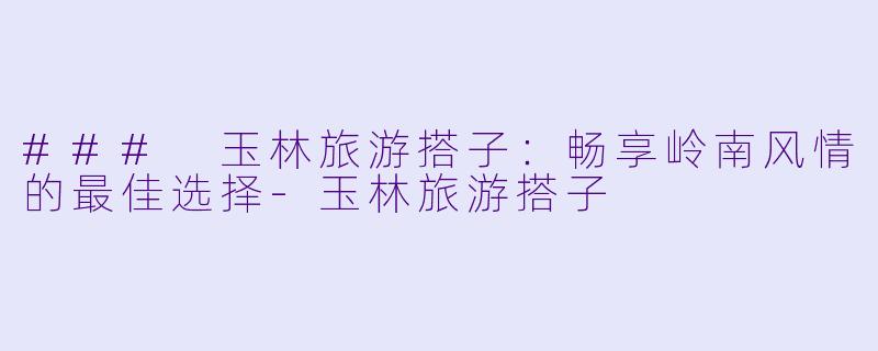 ### 玉林旅游搭子:畅享岭南风情的最佳选择