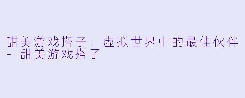 甜美游戏搭子：虚拟世界中的最佳伙伴-甜美游戏搭子