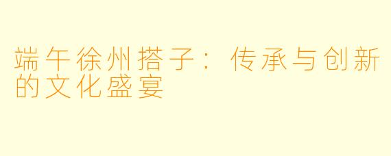 端午徐州搭子:传承与创新的文化盛宴
