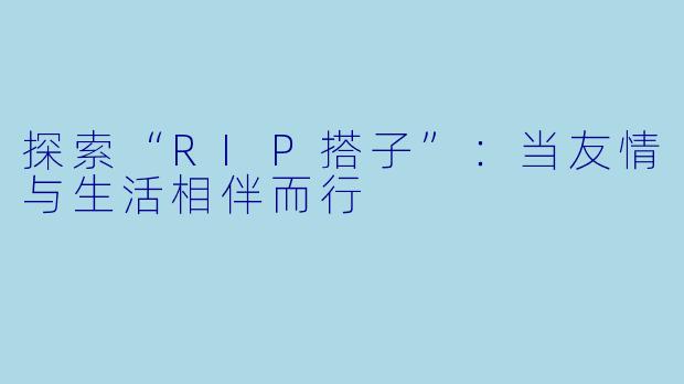 探索“RIP搭子”:当友情与生活相伴而行