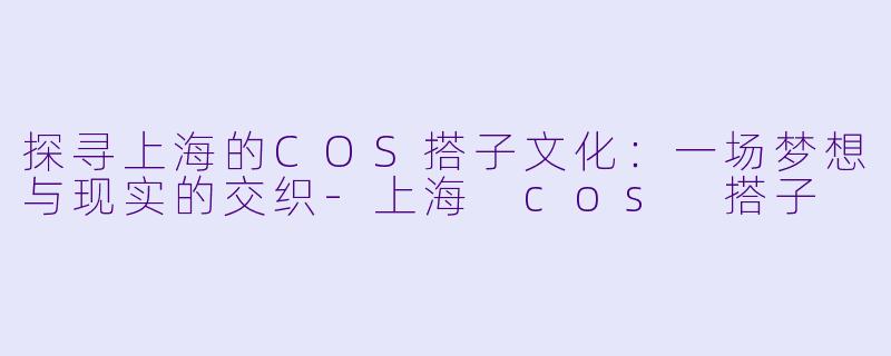 探寻上海的COS搭子文化：一场梦想与现实的交织-上海 cos 搭子