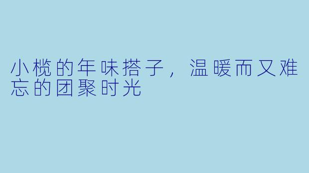 小榄的年味搭子,温暖而又难忘的团聚时光