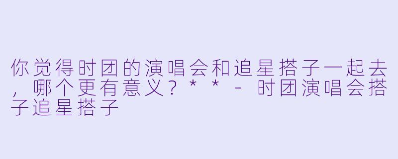 你觉得时团的演唱会和追星搭子一起去,哪个更有意义?**