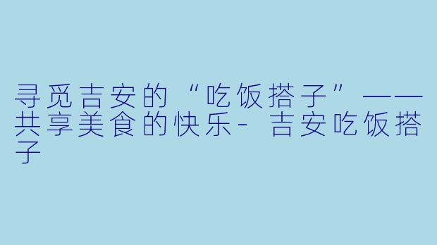寻觅吉安的“吃饭搭子”——共享美食的快乐-吉安吃饭搭子