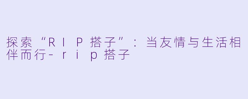 探索“RIP搭子”：当友情与生活相伴而行-rip搭子