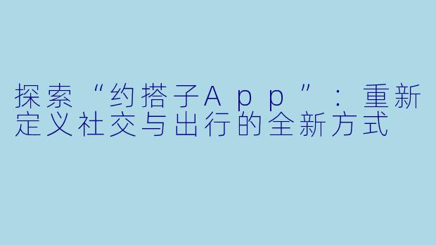 探索“约搭子App”：重新定义社交与出行的全新方式
