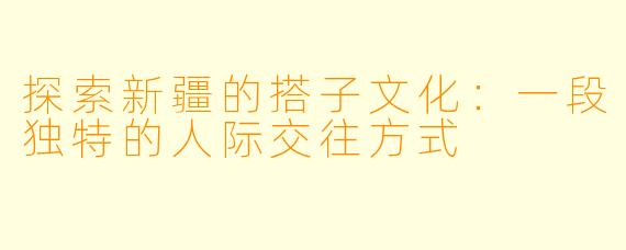 探索新疆的搭子文化:一段独特的人际交往方式