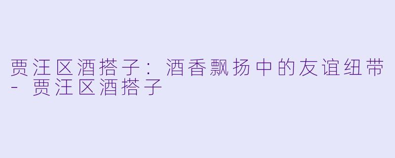 贾汪区酒搭子：酒香飘扬中的友谊纽带-贾汪区酒搭子