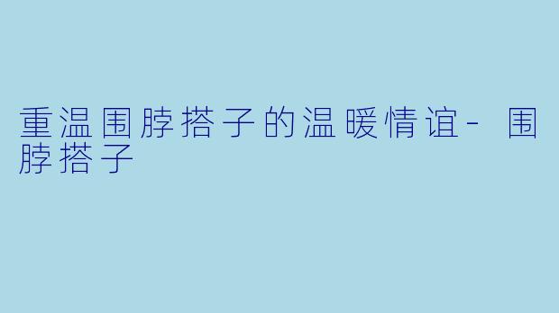 重温围脖搭子的温暖情谊-围脖搭子