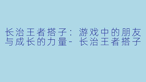长治王者搭子：游戏中的朋友与成长的力量-长治王者搭子