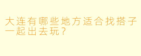 大连有哪些地方适合找搭子一起出去玩？