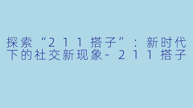 探索“211搭子”：新时代下的社交新现象-211搭子