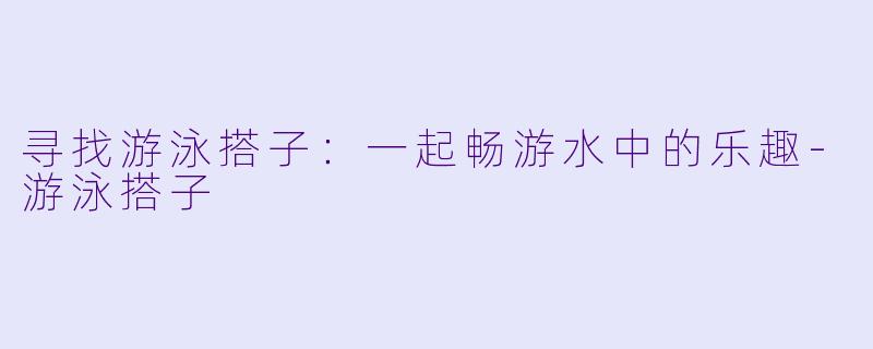 寻找游泳搭子：一起畅游水中的乐趣-游泳搭子