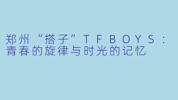 郑州“搭子”TFBOYS：青春的旋律与时光的记忆