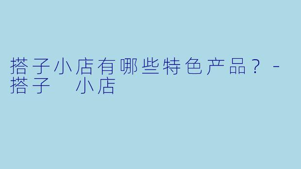 搭子小店有哪些特色产品？