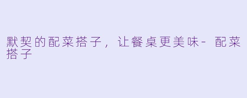 默契的配菜搭子，让餐桌更美味-配菜搭子